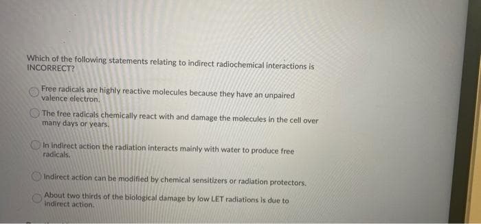 Which of the following statements relating to indirect radiochemical interactions is
INCORRECT?
Free radicals are highly reactive molecules because they have an unpaired
valence electron.
O The free radicals chemically react with and damage the molecules in the cell over
many days or years.
OIn indirect action the radiation interacts mainly with water to produce free
radicals.
Indirect action can be modified by chemical sensitizers or radiation protectors.
About two thirds of the biological damage by low LET radiations is due to
Indirect action.
