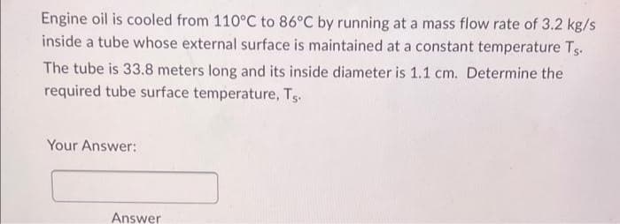 Engine oil is cooled from 110°C to 86°C by running at a mass flow rate of 3.2 kg/s
inside a tube whose external surface is maintained at a constant temperature Ts.
The tube is 33.8 meters long and its inside diameter is 1.1 cm. Determine the
required tube surface temperature, Ts.
Your Answer:
Answer
