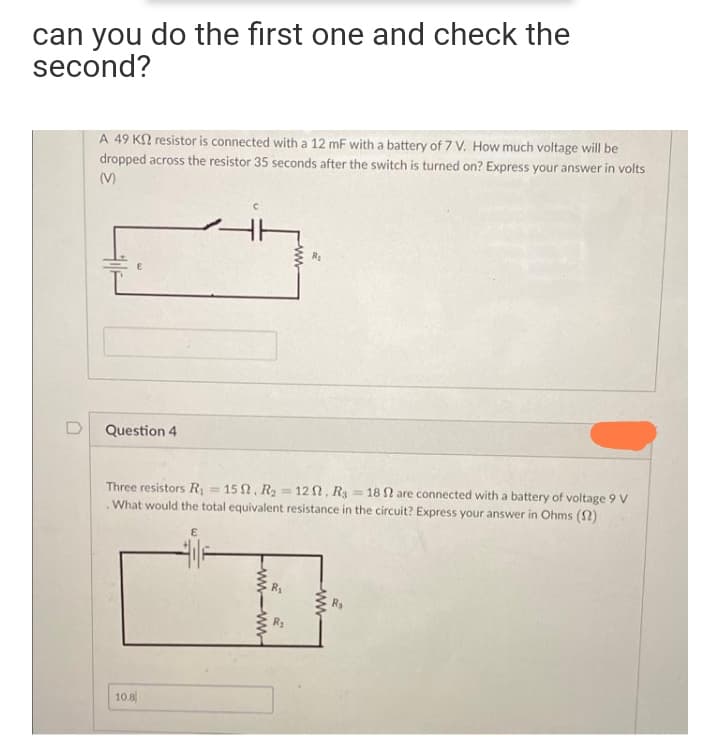 can you do the first one and check the
second?
A 49 K2 resistor is connected with a 12 mF with a battery of 7 V. How much voltage will be
dropped across the resistor 35 seconds after the switch is turned on? Express your answer in volts
(M)
D
Question 4
Three resistors R = 15 N, R = 12 N, Rg = 18 N are connected with a battery of voltage 9 v
.What would the total equivalent resistance in the circuit? Express your answer in Ohms (2)
!!
R2
10.8
ww
ww-ww
