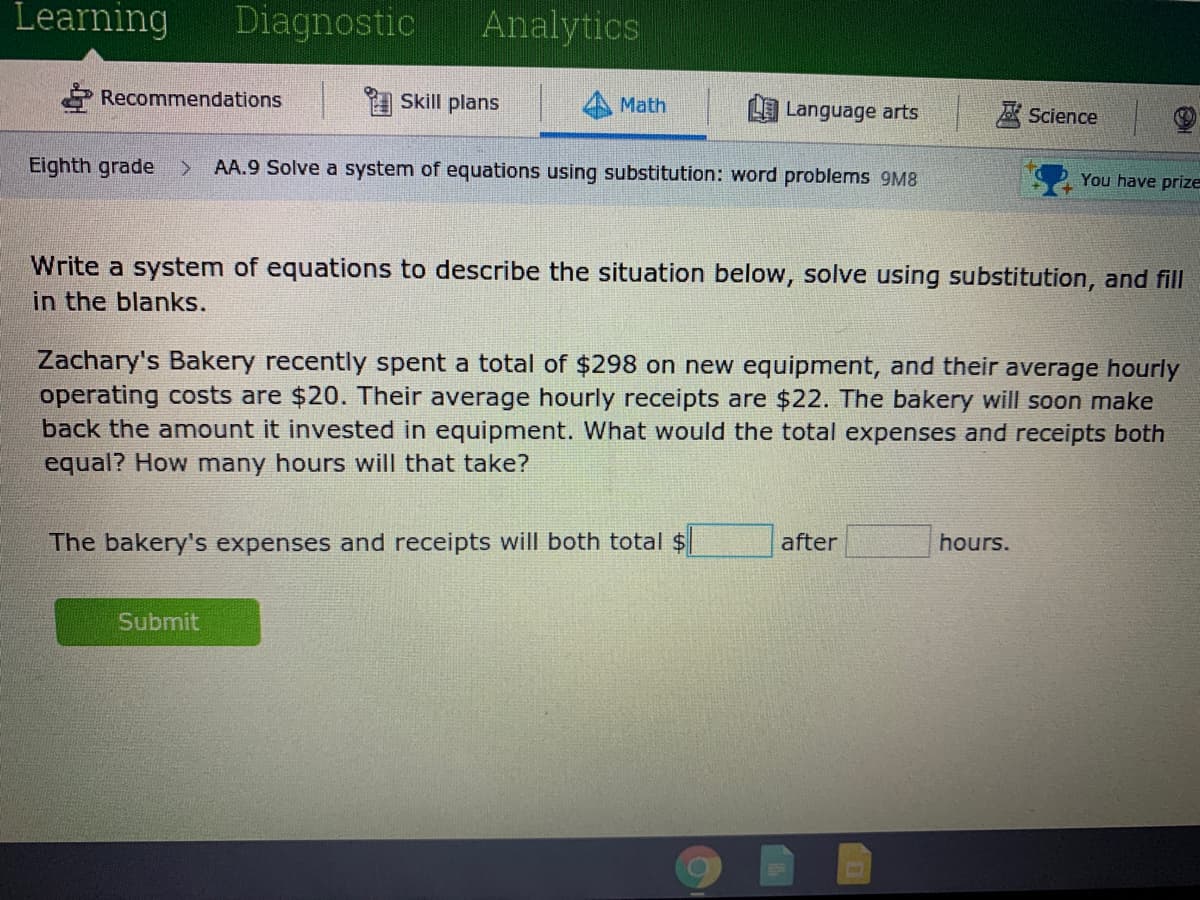 Learning
Diagnostic
Analytics
Recommendations
I Skill plans
Math
L Language arts
A Science
Eighth grade
AA.9 Solve a system of equations using substitution: word problems 9M8
You have prize
Write a system of equations to describe the situation below, solve using substitution, and fill
in the blanks.
Zachary's Bakery recently spent
operating costs are $20. Their average hourly receipts are $22. The bakery will soon make
back the amount it invested in equipment. What would the total expenses and receipts both
equal? How many hours will that take?
total of $298 on new equipment, and their average hourly
The bakery's expenses and receipts will both total $
after
hours.
Submit
