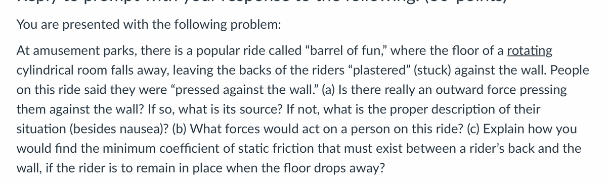 You are presented with the following problem:
At amusement parks, there is a popular ride called "barrel of fun," where the floor of a rotating
cylindrical room falls away, leaving the backs of the riders "plastered" (stuck) against the wall. People
on this ride said they were "pressed against the wall." (a) Is there really an outward force pressing
them against the wall? If so, what is its source? If not, what is the proper description of their
situation (besides nausea)? (b) What forces would act on a person on this ride? (c) Explain how you
would find the minimum coefficient of static friction that must exist between a rider's back and the
wall, if the rider is to remain in place when the floor drops away?