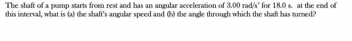 The shaft of a pump starts from rest and has an angular acceleration of 3.00 rad/s² for 18.0 s. at the end of
this interval, what is (a) the shaft's angular speed and (b) the angle through which the shaft has turned?