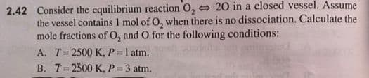 2.42 Consider the equilibrium reaction O, 20 in a closed vessel. Assume
the vessel contains 1 mol of O, when there is no dissociation. Calculate the
mole fractions of O, and O for the following conditions:
A. T=2500 K, P =1 atm.
B. T=2300 K, P= 3 atm.
