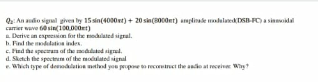 Q2: An audio signal given by 15 sin(4000mt) + 20 sin(B000nt) amplitude modulated(DSB-FC) a sinusoidal
carrier wave 60 sin(100,000nt)
a. Derive an expression for the modulated signal.
b. Find the modulation index.
c. Find the spectrum of the modulated signal.
d. Sketch the spectrum of the modulated signal
e. Which type of demodulation method you propose to reconstruct the audio at receiver. Why'?
