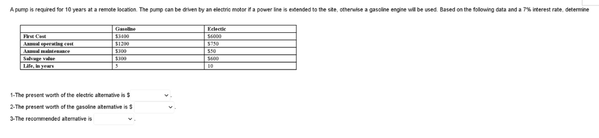 A pump is required for 10 years at a remote location. The pump can be driven by an electric motor if a power line is extended to the site, otherwise a gasoline engine will be used. Based on the following data and a 7% interest rate, determine
Gasoline
Eclectic
First Cost
$3400
S6000
Annual operating cost
$1200
$750
Annual maintenance
$300
S50
Salvage value
$300
S600
Life, in years
5
10
1-The present worth of the electric alternative is $
2-The present worth of the gasoline alternative is $
3-The recommended alternative is
