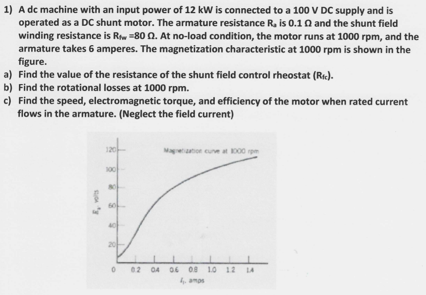 1) A dc machine with an input power of 12 kW is connected to a 100 V DC supply and is
operated as a DC shunt motor. The armature resistance Ra is 0.1 Q and the shunt field
winding resistance is Riw =80 Q. At no-load condition, the motor runs at 1000 rpm, and the
armature takes 6 amperes. The magnetization characteristic at 1000 rpm is shown in the
figure.
a) Find the value of the resistance of the shunt field control rheostat (Ric).
b) Find the rotational losses at 1000 rpm.
c) Find the speed, electromagnetic torque, and efficiency of the motor when rated current
flows in the armature. (Neglect the field current)
120
Magnetization cunve at 1000 rpm
100
80
60
40
20
0.2
O4
0.6
0.8
1.0
1.2
LA
, amps
E, volts
