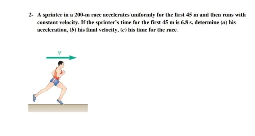 2- A sprinter in a 200-m race accelerates uniformly for the first 45 m and then runs with
constant velocity. If the sprinter's time for the first 45 m is 6.8 s, determine (a) his
acceleration, (b) his final velocity, (c) his time for the race.

