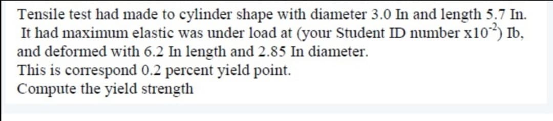 Tensile test had made to cylinder shape with diameter 3.0 In and length 5.7 In.
It had maximum elastic was under load at (your Student ID number x10³) Ib,
and deformed with 6.2 In length and 2.85 In diameter.
This is correspond 0.2 percent yield point.
Compute the yield strength
