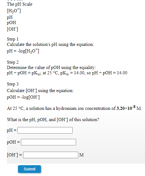 The pH Scale
[H;O"]
pH
pOH
[OH']
Step 1
Calculate the solution's pH using the equation:
pH = -log[H;0*]
Step 2
Determine the value of pOH using the equality:
pH + pOH = pKw; at 25 °C, pKw = 14.00, so pH + pOH = 14.00
Step 3
Calculate [OH] using the equation:
pOH = -log[OH]
At 25 °C, a solution has a hydronium ion concentration of 3.20×10-8 M.
What is the pH, pOH, and [OH] of this solution?
pH = |
pOH
%3D
[OH']=|
M
Submit
