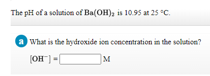 The pH of a solution of Ba(OH), is 10.95 at 25 °C.
a What is the hydroxide ion concentration in the solution?
[OH] =|
M
