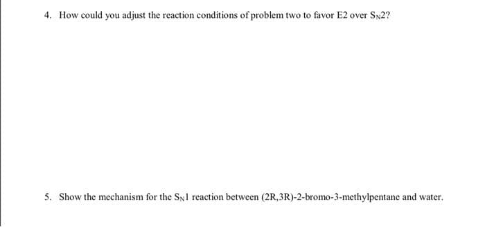 4. How could you adjust the reaction conditions of problem two to favor E2 over SN2?
5. Show the mechanism for the Syl reaction between (2R,3R)-2-bromo-3-methylpentane and water.

