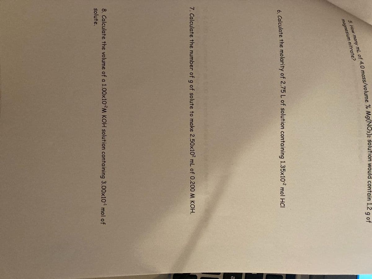 magnesium nitrate?
6. Calculate the molarity of 2.75 L of solution containing 1.35x102 mol HCI
a
7. Calculate the number of g of solute to make 2.50x10² mL of 0.200 M KOH.
8. Calculate the volume of a 1.00x10 M KOH solution containing 3.00x10 mol of
solute.
5. many mL of 4.0 % would 1.2 g of
