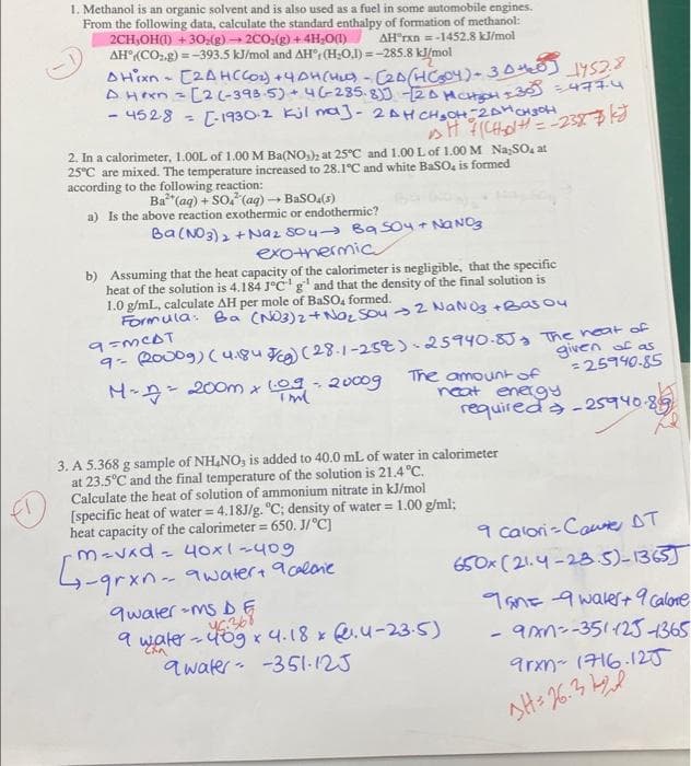 1. Methanol is an organic solvent and is also used as a fuel in some automobile engines.
From the following data, calculate the standard enthalpy of formation of methanol:
2CH,OH) + 30:(g) 2CO,(g) + 4H;0(1)
AH°(CO2.g) =-393.5 kJ/mol and AH° (H;O.1) =-285.8 kJ/mol
AH"rxn =-1452.8 kJ/mol
AHen = [2 (-398-5) + 4-285.8 2A MCH
- 4528
[-1930-2 kjl na)-2AHCH,OH-2AHCH3OH
%3D
2. In a calorimeter, 1.00L of 1.00 M Ba(NO,); at 25°C and 1.00L of 1.00 M Na,SO, at
25°C are mixed. The temperature increased to 28.1°C and white BaSO, is formed
according to the following reaction:
Ba"(aq) + So, (aq) - BaSO(s)
a) Is the above reaction exothermic or endothermic?
Ba(NO3)2 +Naz Soua Ba soy + NaNOg
exotnermic
b) Assuming that the heat capacity of the calorimeter is negligible, that the specific
heat of the solution is 4.184 J°CI
1.0 g/mL, calculate AH per mole of BaSO, formed.
Formula: Ba (NO3)2+Nao, SOu >2 NaNO3 +Bas ou
g" and that the density of the final solution is
9- 20009) (4184 Fa) (28-1-25t).25940.833 The neat of
given of as
=25940-85
The amountof
neat energY
requireda -25940-85
- 200m x 09 - 20009
3. A 5.368 g sample of NH NO, is added to 40.0 mL of water in calorimeter
at 23.5°C and the final temperature of the solution is 21.4 °C.
Calculate the heat of solution of ammonium nitrate in kJ/mol
[specific heat of water = 4.18J/g. "C; density of water = 1.00 g/ml;
heat capacity of the calorimeter = 650. J/°C]
M-Vad - 40x1-409
9 Calori -Coue DT
650x (21.4 -23.5)-1365]
4-grxn- 9water+ acaloie
qwater -ms DE
9 water - 4o9 x 4.18 x .u-23-5)
awater- -351.125
9anE 9 wakert 9 calone
aan--3511251365
arxn- (716.120
AH: 76.3
