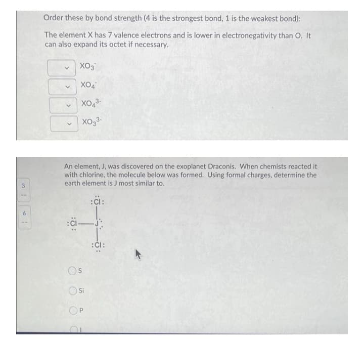 Order these by bond strength (4 is the strongest bond, 1 is the weakest bond):
The element X has 7 valence electrons and is lower in electronegativity than O. It
can also expand its octet if necessary.
XO3
XO4
Xo33-
An element, J, was discovered on the exoplanet Draconis. When chemists reacted it
with chlorine, the molecule below was formed. Using formal charges, determine the
earth element is J most similar to.
3
6.
:ČI:
Os
OSi
OP
