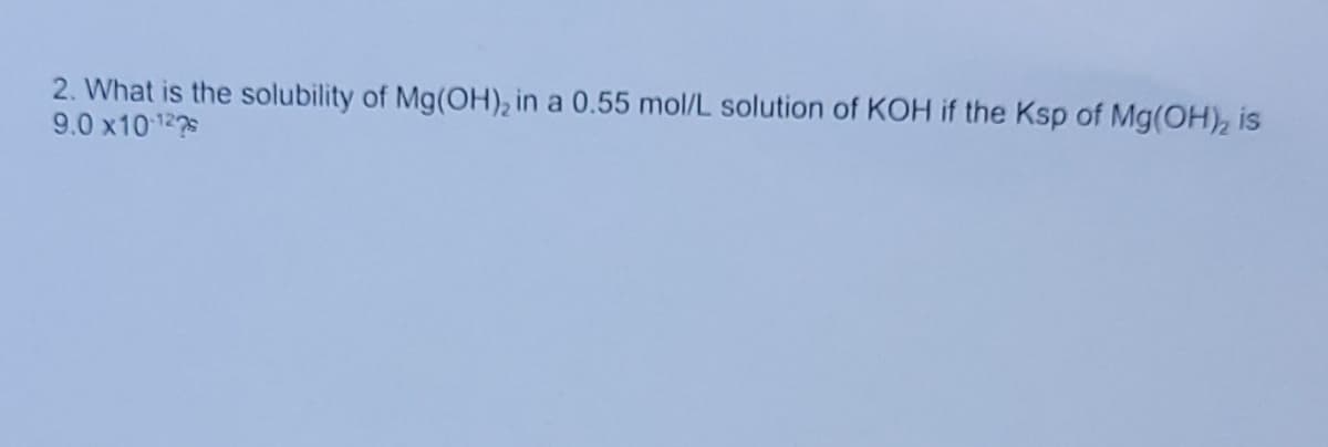 2. What is the solubility of Mg(OH), in a 0.55 mol/L solution of KOH if the Ksp of Mg(OH), is
9.0 x10122s
