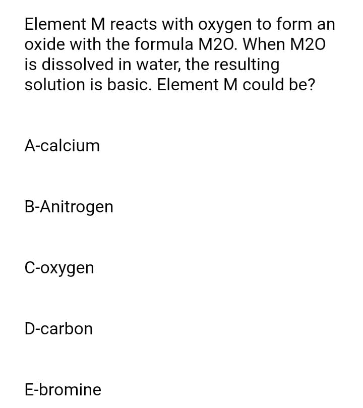 Element M reacts with oxygen to form an
oxide with the formula M20. When M20
is dissolved in water, the resulting
solution is basic. Element M could be?
A-calcium
B-Anitrogen
C-oxygen
D-carbon
E-bromine
