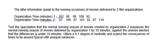 The after information speak to the running occasions of movies delivered by 2 film organizations:
Organization Time (minutes) 1102 86 98 109 92
Organization Time (minutes 2- 81 165 97 143 92 87 114
Test the speculation that the normal running season of movies created by organization 2 surpasses the
normal running season of movies delivered by organization 1 by 10 minutes, against the uneven elective
that the differences is under 10 minutes. Utilize a 0.1 degree of centrality and expect the conveyances of
times to be around typical with unequal variances.
