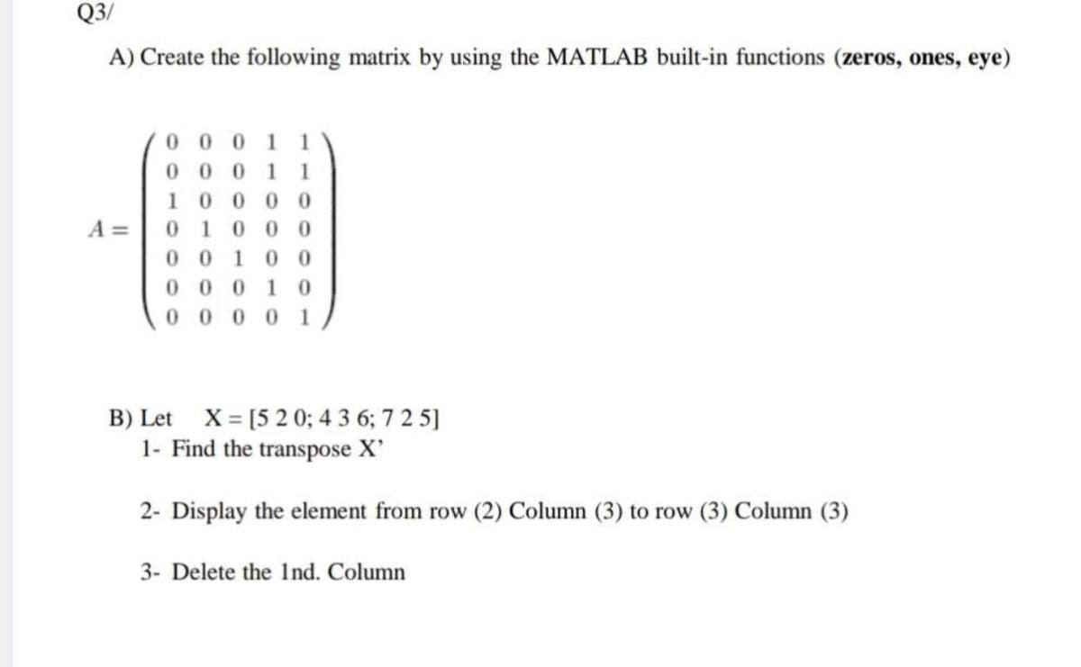 Q3/
A) Create the following matrix by using the MATLAB built-in functions (zeros, ones, eye)
0 0 0 1 1
0 0 0 11
10000
A =
0.
1
0 00
00
1
00
0 00
1 0
0 1
000
B) Let X= [5 2 0; 4 3 6; 7 2 5]
1- Find the transpose X'
2- Display the element from row (2) Column (3) to row (3) Column (3)
3- Delete the Ind. Column
