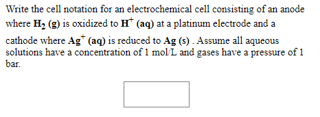 Write the cell notation for an electrochemical cell consisting of an anode
where H2 (g) is oxidized to H* (aq) at a platinum electrode and a
cathode where Ag* (aq) is reduced to Ag (s) . Assume all aqueous
solutions have a concentration of 1 mol L and gases have a pressure of 1
bar.
