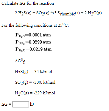 Calculate AG for the reaction
2 H2S(g) + SO2(g) 53 Sthombic(s) + 2 H2O(g)
For the following conditions at 25°C:
PH,s=0.0001 atm
Pso; =0.0290 atm
PH,0=0.0219 atm
AG°?
H2S(g) = -34 kJ/mol
SO2(g) = -300. kJ/mol
H20(g) = -229 kJ/mol
AG =
kJ
