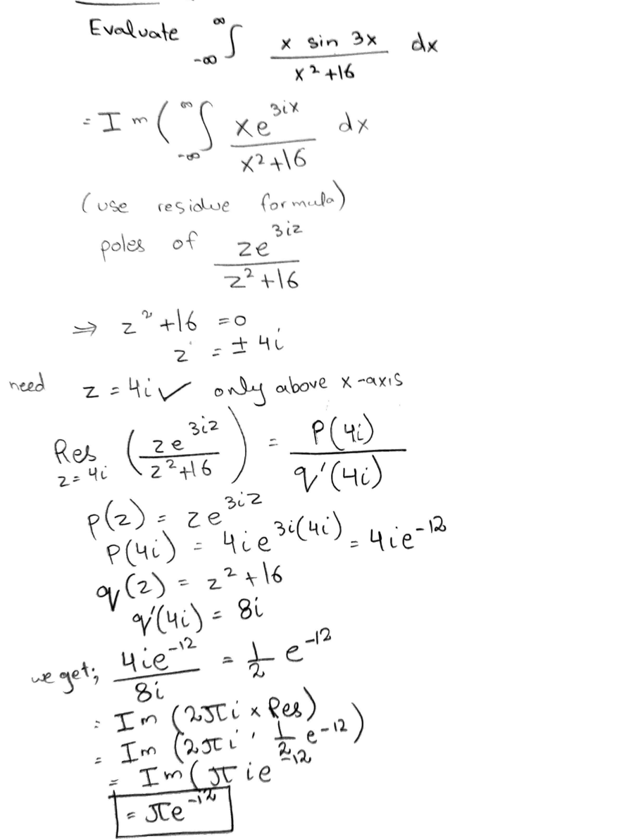 need
8
Evaluate "S
88
I-("S
- In
(use
poles of
Z
xe
X² +16
residue formula)
Biz
²² + 16 =0
Z
Res (22 +16
312
2 =
=
we
eget; 4ie-12
8i
1-
зіх
ze
2² +16
Z=4i✓ only above x-axis
P (42)
V'(4i)
= ± 41
x sin 3x
x² +16
p(z)=
P(4i)
q (2) = 2² +16
V'(4₁) = 8i
=
=
зіг
ze
204 ie ³i (41) = 4ie-12
dx
£
-12
= I'm (2Jti x kes / _12)
Im (2.50 i
ㅗ
I'm (Jie
Je
dx