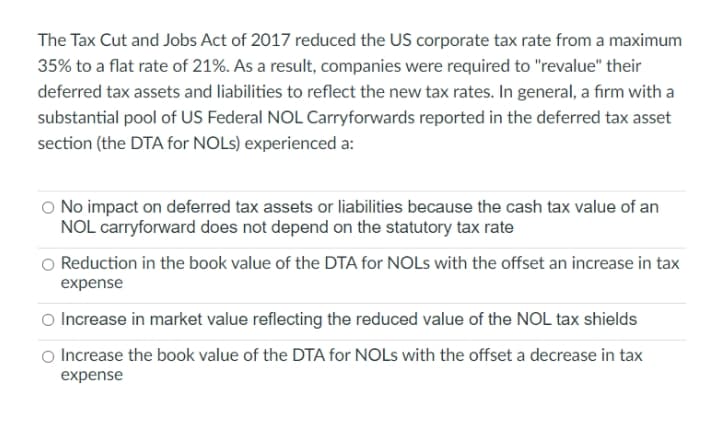 The Tax Cut and Jobs Act of 2017 reduced the US corporate tax rate from a maximum
35% to a flat rate of 21%. As a result, companies were required to "revalue" their
deferred tax assets and liabilities to reflect the new tax rates. In general, a firm with a
substantial pool of US Federal NOL Carryforwards reported in the deferred tax asset
section (the DTA for NOLS) experienced a:
O No impact on deferred tax assets or liabilities because the cash tax value of an
NOL carryforward does not depend on the statutory tax rate
Reduction in the book value of the DTA for NOLS with the offset an increase in tax
expense
O Increase in market value reflecting the reduced value of the NOL tax shields
Increase the book value of the DTA for NOLS with the offset a decrease in tax
expense

