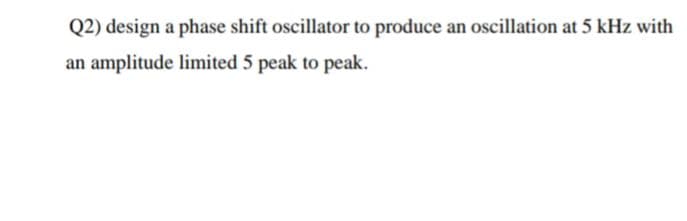 Q2) design a phase shift oscillator to produce an oscillation at 5 kHz with
an amplitude limited 5 peak to peak.
