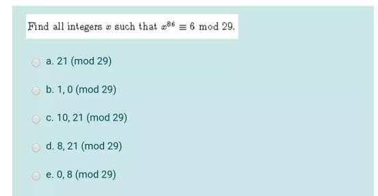 Find all integers a such that 96 = 6 mod 29.
a. 21 (mod 29)
O b. 1,0 (mod 29)
O c. 10, 21 (mod 29)
O d. 8, 21 (mod 29)
e. 0,8 (mod 29)
