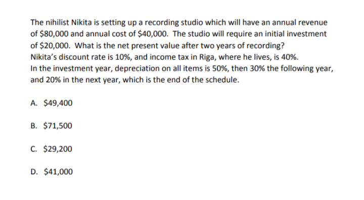 The nihilist Nikita is setting up a recording studio which will have an annual revenue
of $80,000 and annual cost of $40,000. The studio will require an initial investment
of $20,000. What is the net present value after two years of recording?
Nikita's discount rate is 10%, and income tax in Riga, where he lives, is 40%.
In the investment year, depreciation on all items is 50%, then 30% the following year,
and 20% in the next year, which is the end of the schedule.
A. $49,400
B. $71,500
C. $29,200
D. $41,000
