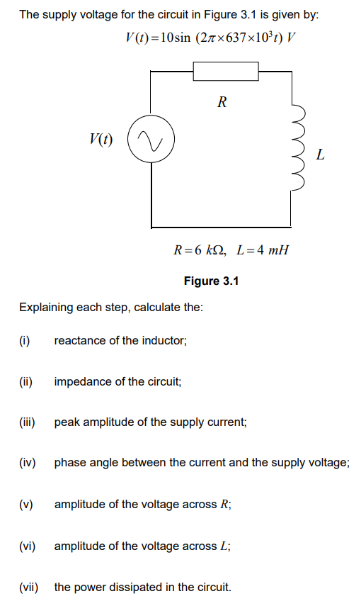 The supply voltage for the circuit in Figure 3.1 is given by:
V(t)=10sin (27×637×10³t) V
(i)
(ii)
Explaining each step, calculate the:
(iii)
(iv)
V(t)
(v)
R=6 kQ, L=4 mH
R
Figure 3.1
reactance of the inductor;
impedance of the circuit;
peak amplitude of the supply current;
phase angle between the current and the supply voltage;
amplitude of the voltage across R;
(vi) amplitude of the voltage across L;
L
(vii) the power dissipated in the circuit.
