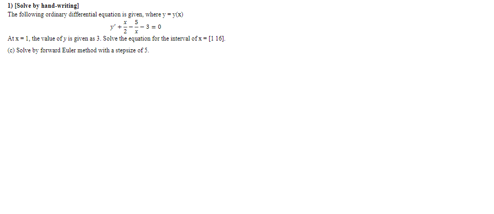 1) [Solve by hand-writing]
The following ordinary differential equation is given, where y = y(x)
x 5
v' +=---3 = 0
At x = 1, the value of y is given as 3. Solve the equation for the interval of x = [1 16].
(c) Solve by forward Euler method with a stepsize of 5.
