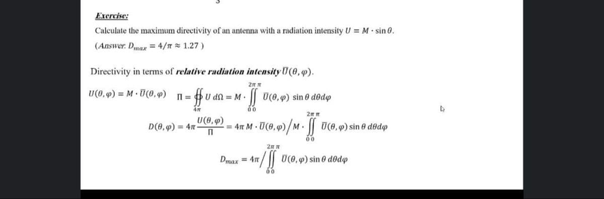 Exercise:
Calculate the maximum directivity of an antenna with a radiation intensity U = M sin 0.
(Answer. Dmax = 4/T = 1.27 )
Directivity in terms of relative radiation intensity U(0,4).
2n n
U(0,9) = M U(0,)
U dn = M.
|| U(0, 9) sin 0 dedo
00
U(0,9)
D(0,9) = 47
= 4n M U(0, q)/M. U(0,p) sin 0 dedo
00
2n n
Dmax = 4n
U(0, 9) sin 0 d@dp
00
