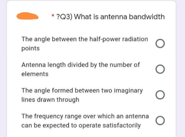 * ?Q3) What is antenna bandwidth
The angle between the half-power radiation
points
Antenna length divided by the number of
elements
The angle formed between two imaginary
lines drawn through
The frequency range over which an antenna
can be expected to operate satisfactorily
