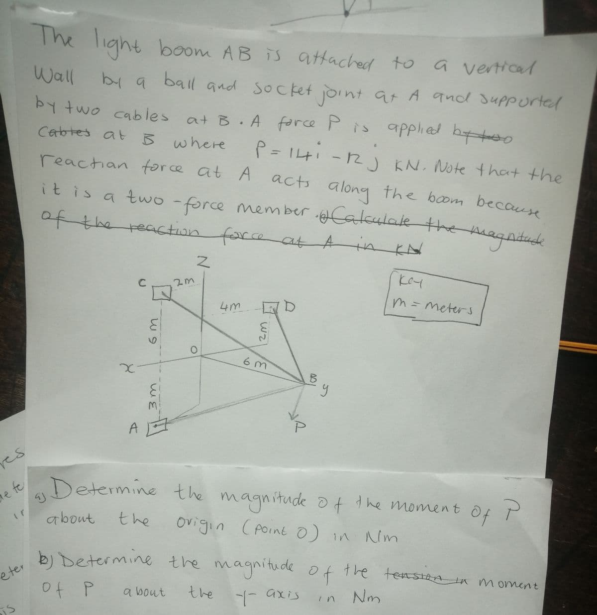 The
e light boom AB iS attached to
a vertical
Socket joint at A qnd suppurted
Wall
by a ball and
by two cables at B.A
force Pis apPplied btoo
Cabtes at B where
P= I4i -2) KN. Note that the
reactian force at A acts along the boom because
it is a two - agntudh
force member Calculale the m
of the reaction fore
farce
at Ain
KN
key
4m
m= meters
6o
es
Determine the magnitude ot the moment
le fe
about
the
ovigin (Point 0) in Nim
of
eter
bi Determine the magnitude o
f the tensiza in moment
a bout
the - axis
in Nm
m
