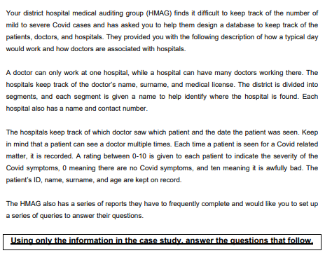 Your district hospital medical auditing group (HMAG) finds it difficult to keep track of the number of
mild to severe Covid cases and has asked you to help them design a database to keep track of the
patients, doctors, and hospitals. They provided you with the following description of how a typical day
would work and how doctors are associated with hospitals.
A doctor can only work at one hospital, while a hospital can have many doctors working there. The
hospitals keep track of the doctor's name, surname, and medical license. The district is divided into
segments, and each segment is given a name to help identify where the hospital is found. Each
hospital also has a name and contact number.
The hospitals keep track of which doctor saw which patient and the date the patient was seen. Keep
in mind that a patient can see a doctor multiple times. Each time a patient is seen for a Covid related
matter, it is recorded. A rating between 0-10 is given to each patient to indicate the severity of the
Covid symptoms, 0 meaning there are no Covid symptoms, and ten meaning it is awfully bad. The
patient's ID, name, surname, and age are kept on record.
The HMAG also has a series of reports they have to frequently complete and would like you to set up
a series of queries to answer their questions.
Using only the information in the case study, answer the questions that follow,
