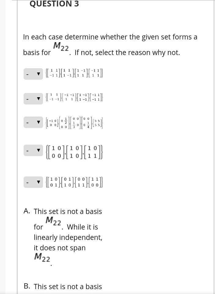 QUESTION 3
In each case determine whether the given set forms a
M22
basis for
. If not, select the reason why not.
-1
1
1.
-1
1
1][0 0][1
A. This set is not a basis
M22 while it is
for
linearly independent,
it does not span
M22
B. This set is not a basis
