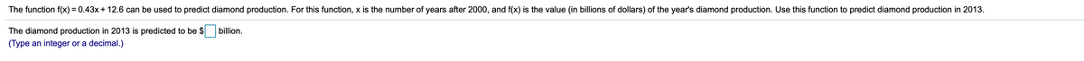 The function f(x) = 0.43x+ 12.6 can be used to predict diamond production. For this function, x is the number of years after 2000, and f(x) is the value (in billions of dollars) of the year's diamond production. Use this function to predict diamond production in 2013.
The diamond production in 2013 is predicted to be $
billion.
(Type an integer or a decimal.)
