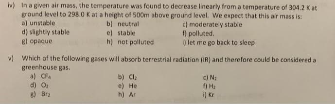 iv) In a given air mass, the temperature was found to decrease linearly from a temperature of 304.2 K at
ground level to 298.0 K at a height of 500m above ground level. We expect that this air mass is:
a) unstable
d) slightly stable
8) opaque
b) neutral
e) stable
h) not polluted
c) moderately stable
f) polluted.
i) let me go back to sleep
v) Which of the following gases will absorb terrestrial radiation (IR) and therefore could be considered a
greenhouse gas.
a) CF4
d) O2
B) Brz
b) Cl2
e) Нe
h) Ar
c) N2
f) H2
i) Kr
