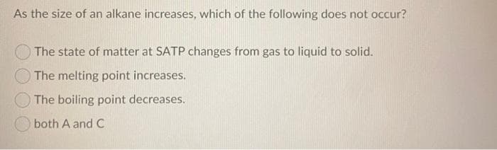 As the size of an alkane increases, which of the following does not occur?
The state of matter at SATP changes from gas to liquid to solid.
The melting point increases.
The boiling point decreases.
both A and C
