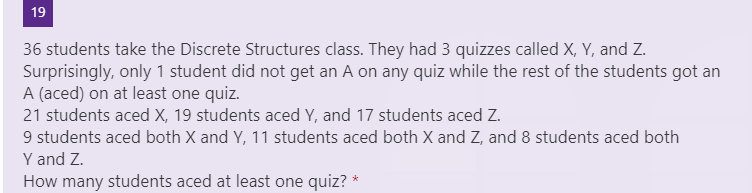 19
36 students take the Discrete Structures class. They had 3 quizzes called X, Y, and Z.
Surprisingly, only 1 student did not get an A on any quiz while the rest of the students got an
A (aced) on at least one quiz.
21 students aced X, 19 students aced Y, and 17 students aced Z.
9 students aced both X and Y, 11 students aced both X and Z, and 8 students aced both
Y and Z.
How many students aced at least one quiz? *
