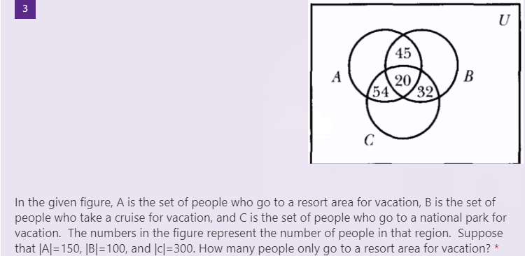 U
45
A
20
54
32
C.
In the given figure, A is the set of people who go to a resort area for vacation, B is the set of
people who take a cruise for vacation, and C is the set of people who go to a national park for
vacation. The numbers in the figure represent the number of people in that region. Suppose
that |A|=150, |B|=100, and |c|=300. How many people only go to a resort area for vacation? *
B.
