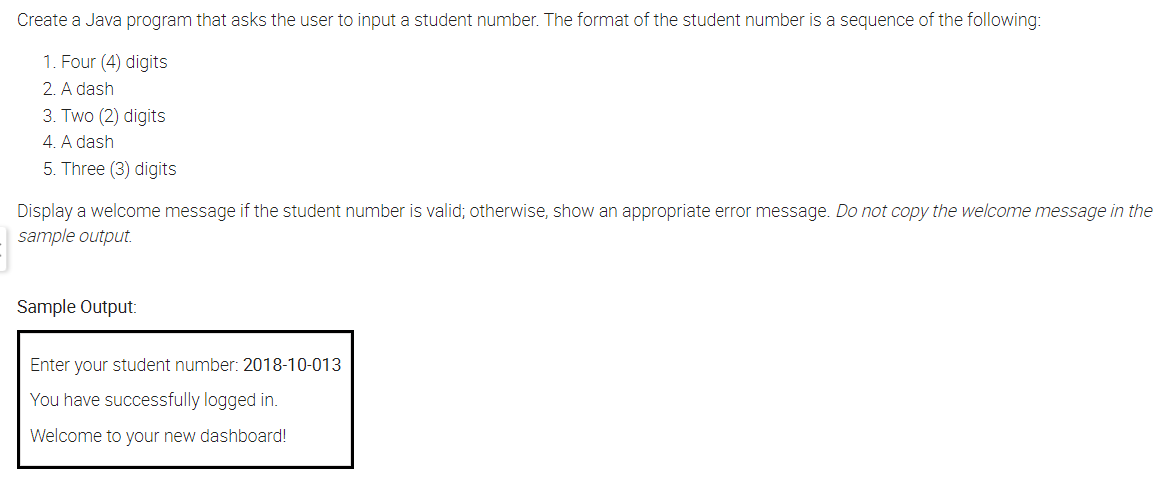 Create a Java program that asks the user to input a student number. The format of the student number is a sequence of the following:
1. Four (4) digits
2. A dash
3. Two (2) digits
4. A dash
5. Three (3) digits
Display a welcome message if the student number is valid; otherwise, show an appropriate error message. Do not copy the welcome message in the
sample output.
Sample Output:
Enter your student number: 2018-10-013
You have successfully logged in.
Welcome to your new dashboard!
