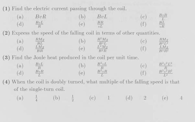 (1) Find the electric current passing through the coil.
BUR
BUL
R
RM₂
BL
LMg
BR
(b)
(e)
(d)
(2) Express the speed of the falling coil in terms of other quantities.
(a)
(c)
(d)
(b)
(e)
11/20
BUL
BR
(b)
(e)
R²Mg
B²L
12 Ma
B²R
(3) Find the Joule heat produced in the coil per unit time.
BUL
(c)
R
BUR
L
(c)
(f)
R
BR
L
1
BUR
L
BL
VR
(d)
(4) When the coil is doubly turned, what multiple of the falling speed is that
of the single-turn coil.
(a)
7 (b)
(d) 2
RM₂
B²L2
LMg
B2R2
B²²1²
R
B²²R²
12
4