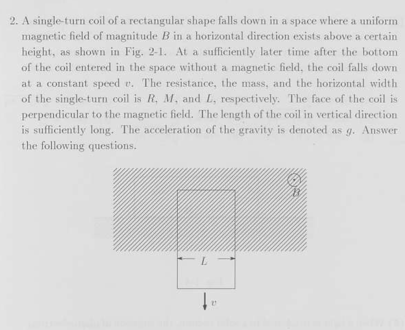 2. A single-turn coil of a rectangular shape falls down in a space where a uniform
magnetic field of magnitude B in a horizontal direction exists above a certain
height, as shown in Fig. 2-1. At a sufficiently later time after the bottom
of the coil entered in the space without a magnetic field, the coil falls down
at a constant speed r. The resistance, the mass, and the horizontal width
of the single-turn coil is R, M, and L, respectively. The face of the coil is
perpendicular to the magnetic field. The length of the coil in vertical direction
is sufficiently long. The acceleration of the gravity is denoted as g. Answer
the following questions.
↓₁
27