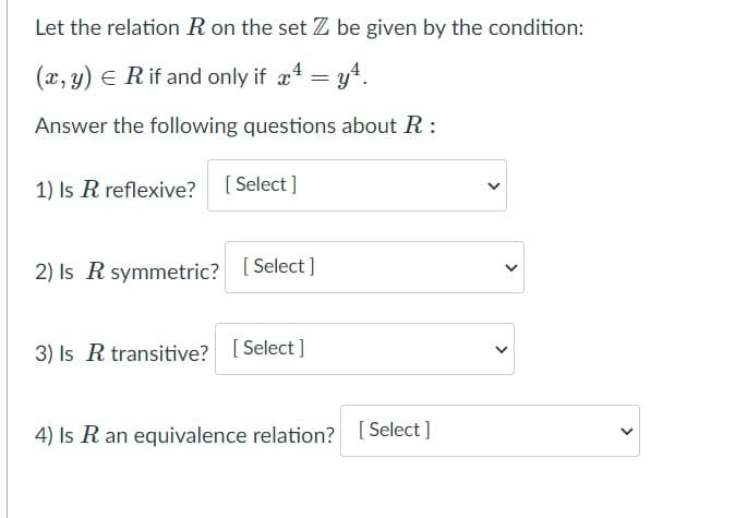 Let the relation R on the set Z be given by the condition:
(x, y) E Rif and only if x4 = y4.
Answer the following questions about R :
1) Is R reflexive? [ Select ]
2) Is R symmetric? [Select ]
3) Is R transitive? [ Select]
4) Is R an equivalence relation? [ Select ]
>
>
>
