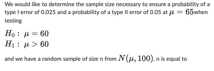 We would like to determine the sample size necessary to ensure a probability of a
type I error of 0.025 and a probability of a type II error of 0.05 at μ = 65when
testing
Ho : μ = 60
Η : μ > 60
H₁
and we have a random sample of size n from N(μ, 100), n is equal to