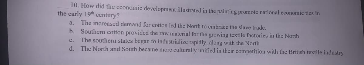 10. How did the economic development illustrated in the painting promote national economic ties in
the early 19th century?
a. The increased demand for cotton led the North to embrace the slave trade.
b. Southern cotton provided the raw material for the growing textile factories in the North
The southern states began to industrialize rapidly, along with the North
d. The North and South became more culturally unified in their competition with the British textile industry
c.
