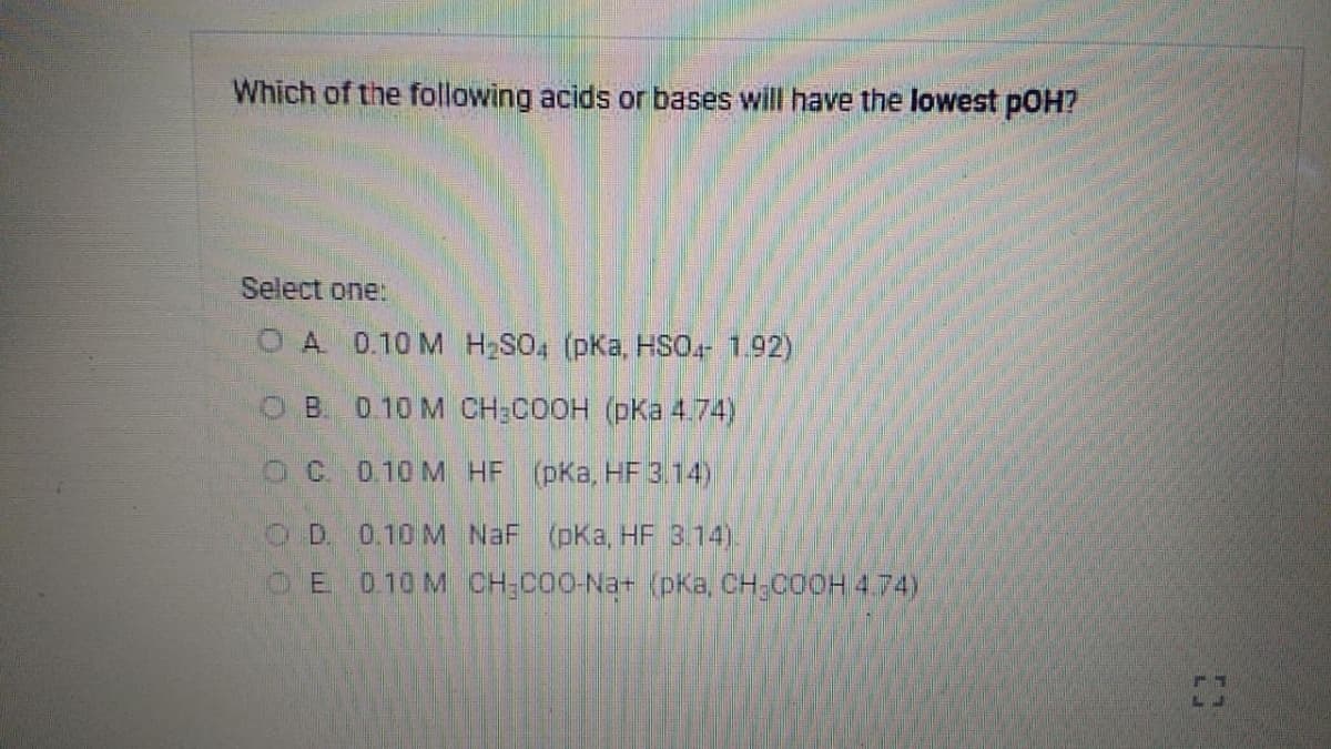 Which of the following acids or bases will have the lowest pOH?
Select one:
OA 0.10 M HSO, (pKa, HSO- 1.92)
OB. 0 10 M CH:COOH (pKa 4.74)
O C. 0.10 M HF (pKa, HF 3.14)
OD. 0.10 M NaF (pKa, HF 3.14).
E 0.10 M CH;COO-Na+ (pKa, CH-COOH 4.74)
