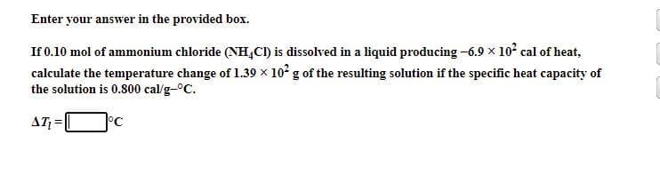 Enter your answer in the provided box.
If 0.10 mol of ammonium chloride (NH,CI) is dissolved in a liquid producing -6.9 x 10° cal of heat,
calculate the temperature change of 1.39 x 10' g of the resulting solution if the specific heat capacity of
the solution is 0.800 cal/g-°C.
AT =
°C
