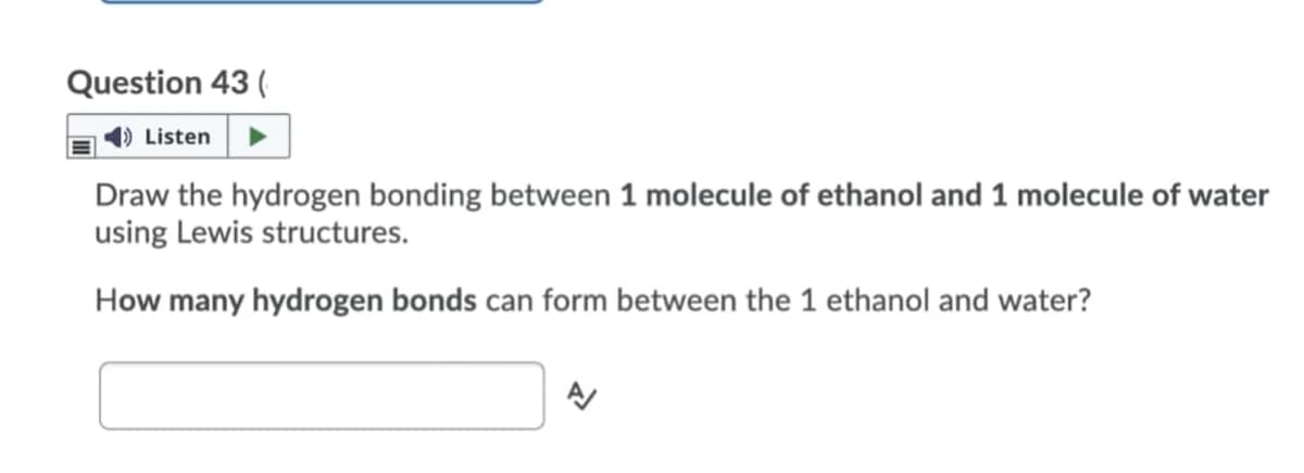Question 43 (
4) Listen
Draw the hydrogen bonding between 1 molecule of ethanol and 1 molecule of water
using Lewis structures.
How many hydrogen bonds can form between the 1 ethanol and water?
